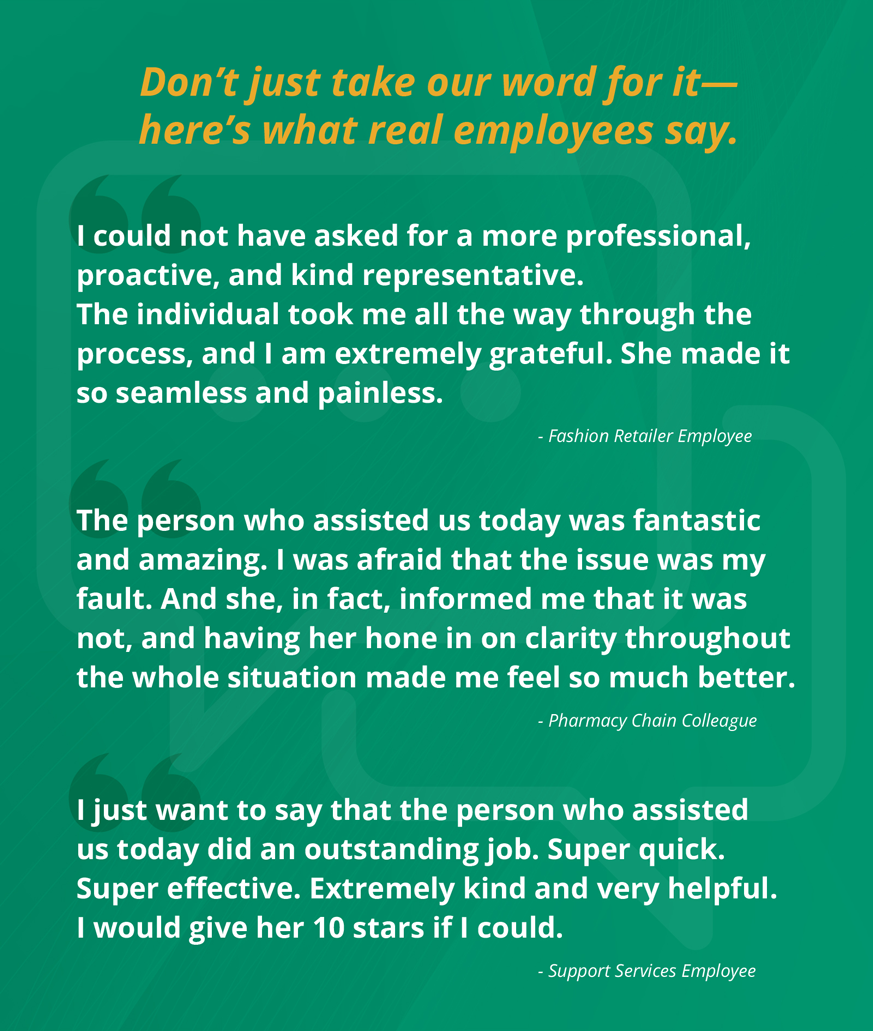 I could not have asked for a more professional, proactive, and kind representative. The individual just took me all the way through the process, and I am extremely grateful. She made it so seamless and painless. - Fashion Retailer Employee. The representative was fantastic and amazing. I was afraid that the issue was my fault. And she, in fact, informed me that it was not, and having her hone in on clarity throughout the whole situation made me feel so much better. - Pharmacy Chain Colleague. I just want to say that the person who assisted us today did an outstanding job. Super quick. Super effective. Extremely kind and very helpful. I would give her 10 stars if I could. - Foodservice & Support Services Employee